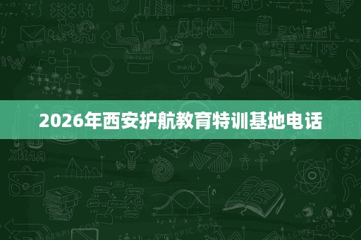 2026年西安护航教育特训基地电话 2026年西安护航教育特训基地电话