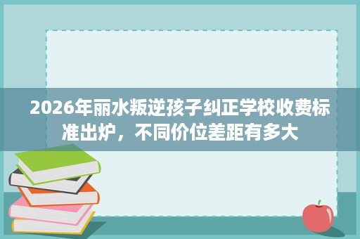 2026年丽水叛逆孩子纠正学校收费标准出炉,不同价位差距有多大 2026年丽水叛逆孩子纠正学校收费标准出炉,不同价位差距有多大
