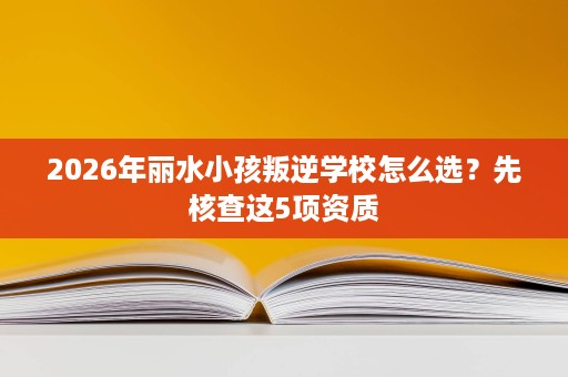 2026年丽水小孩叛逆学校怎么选?先核查这5项资质 2026年丽水小孩叛逆学校怎么选?先核查这5项资质