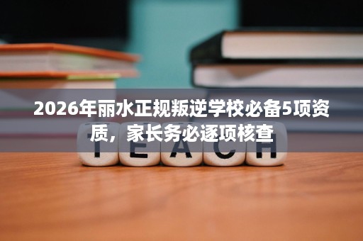 2026年丽水正规叛逆学校必备5项资质,家长务必逐项核查 2026年丽水正规叛逆学校必备5项资质,家长务必逐项核查