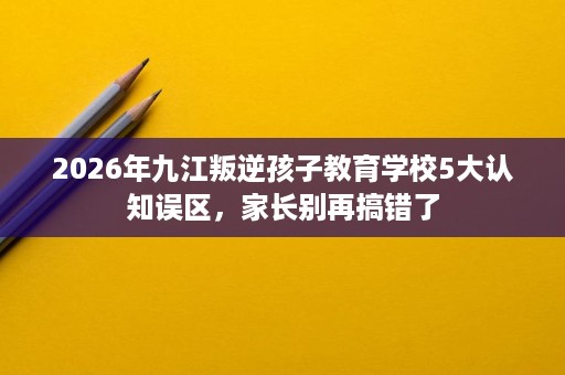 2026年九江叛逆孩子教育学校5大认知误区,家长别再搞错了 2026年九江叛逆孩子教育学校5大认知误区,家长别再搞错了