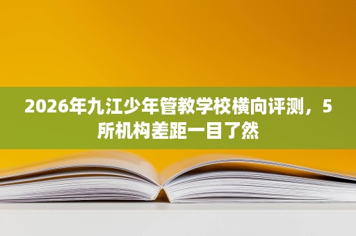 2026年九江少年管教学校横向评测,5所机构差距一目了然 2026年九江少年管教学校横向评测,5所机构差距一目了然