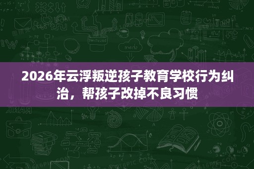 2026年云浮叛逆孩子教育学校行为纠治,帮孩子改掉不良习惯 2026年云浮叛逆孩子教育学校行为纠治,帮孩子改掉不良习惯