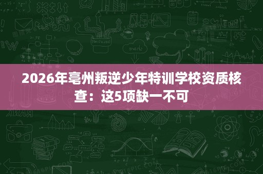 2026年亳州叛逆少年特训学校资质核查:这5项缺一不可 2026年亳州叛逆少年特训学校资质核查:这5项缺一不可
