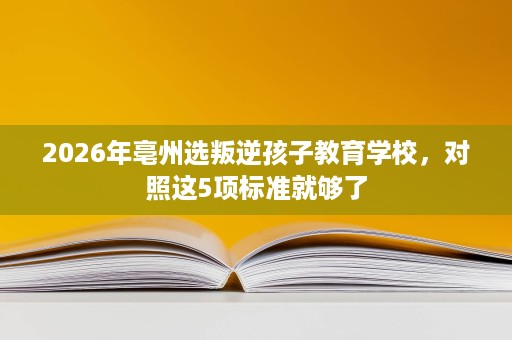 2026年亳州选叛逆孩子教育学校,对照这5项标准就够了 2026年亳州选叛逆孩子教育学校,对照这5项标准就够了