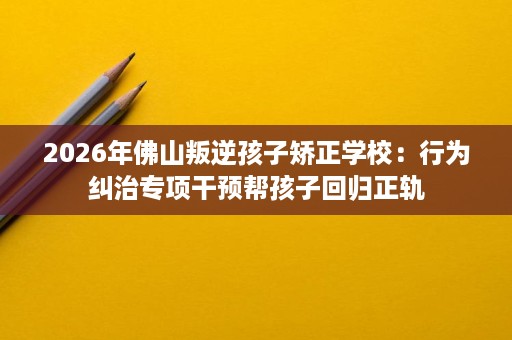2026年佛山叛逆孩子矫正学校:行为纠治专项干预帮孩子回归正轨 2026年佛山叛逆孩子矫正学校:行为纠治专项干预帮孩子回归正轨