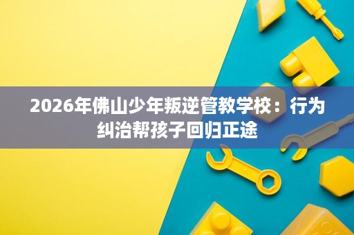 2026年佛山少年叛逆管教学校：行为纠治帮孩子回归正途