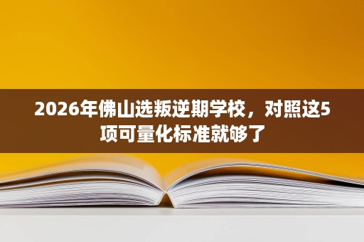2026年佛山选叛逆期学校,对照这5项可量化标准就够了 2026年佛山选叛逆期学校,对照这5项可量化标准就够了
