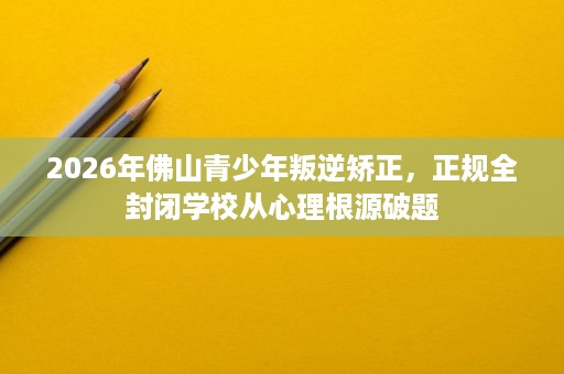 2026年佛山青少年叛逆矫正,正规全封闭学校从心理根源破题 2026年佛山青少年叛逆矫正,正规全封闭学校从心理根源破题