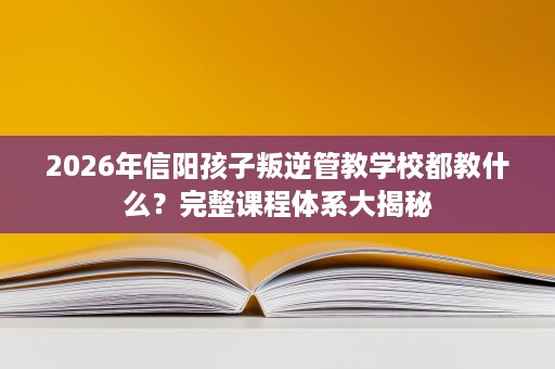 2026年信阳孩子叛逆管教学校都教什么?完整课程体系大揭秘 2026年信阳孩子叛逆管教学校都教什么?完整课程体系大揭秘