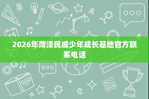 2026年菏泽民威少年成长基地官方联系电话 2026年菏泽民威少年成长基地官方联系电话