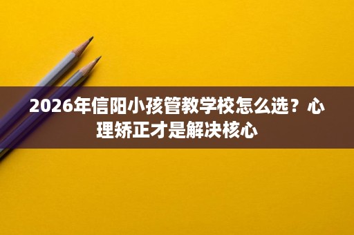 2026年信阳小孩管教学校怎么选?心理矫正才是解决核心 2026年信阳小孩管教学校怎么选?心理矫正才是解决核心