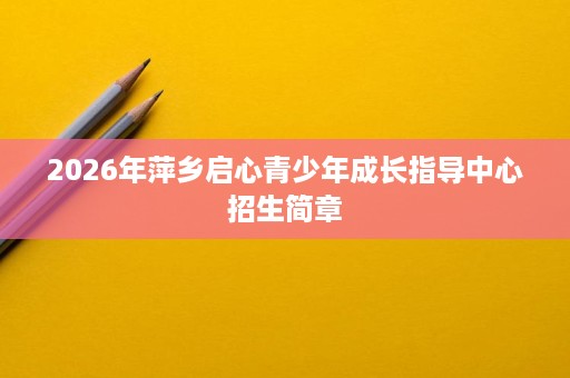 2026年萍乡启心青少年成长指导中心招生简章 2026年萍乡启心青少年成长指导中心招生简章