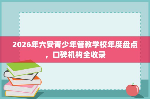 2026年六安青少年管教学校年度盘点,口碑机构全收录 2026年六安青少年管教学校年度盘点,口碑机构全收录