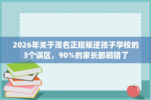 2026年关于茂名正规叛逆孩子学校的3个误区,90%的家长都搞错了 2026年关于茂名正规叛逆孩子学校的3个误区,90%的家长都搞错了