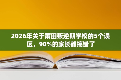 2026年关于莆田叛逆期学校的5个误区，90%的家长都搞错了