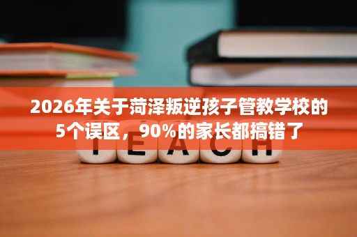 2026年关于菏泽叛逆孩子管教学校的5个误区,90%的家长都搞错了 2026年关于菏泽叛逆孩子管教学校的5个误区,90%的家长都搞错了