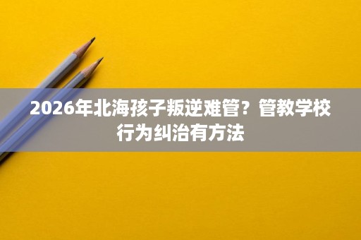 2026年北海孩子叛逆难管?管教学校行为纠治有方法 2026年北海孩子叛逆难管?管教学校行为纠治有方法