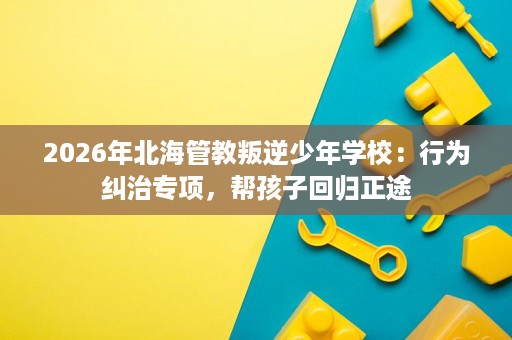 2026年北海管教叛逆少年学校:行为纠治专项,帮孩子回归正途 2026年北海管教叛逆少年学校:行为纠治专项,帮孩子回归正途