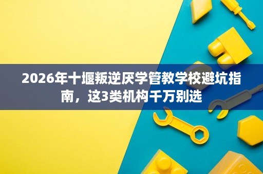 2026年十堰叛逆厌学管教学校避坑指南,这3类机构千万别选 2026年十堰叛逆厌学管教学校避坑指南,这3类机构千万别选