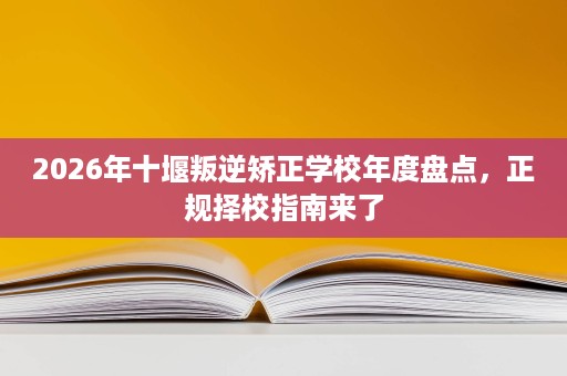 2026年十堰叛逆矫正学校年度盘点,正规择校指南来了 2026年十堰叛逆矫正学校年度盘点,正规择校指南来了