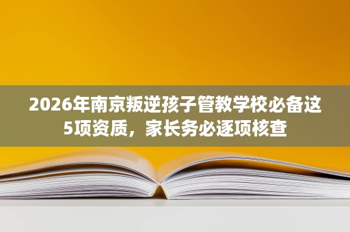 2026年南京叛逆孩子管教学校必备这5项资质,家长务必逐项核查 2026年南京叛逆孩子管教学校必备这5项资质,家长务必逐项核查