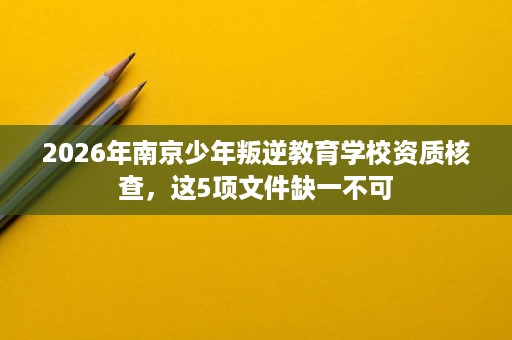 2026年南京少年叛逆教育学校资质核查，这5项文件缺一不可
