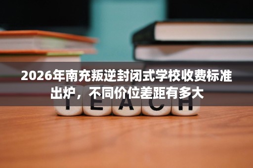 2026年南充叛逆封闭式学校收费标准出炉，不同价位差距有多大