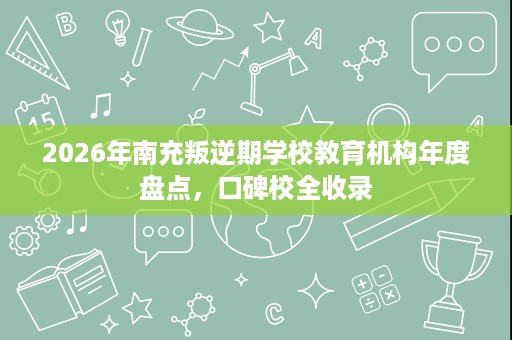 2026年南充叛逆期学校教育机构年度盘点，口碑校全收录