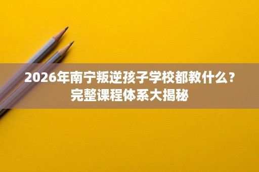 2026年南宁叛逆孩子学校都教什么？完整课程体系大揭秘