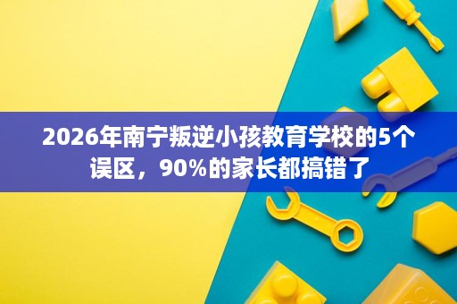 2026年南宁叛逆小孩教育学校的5个误区，90%的家长都搞错了