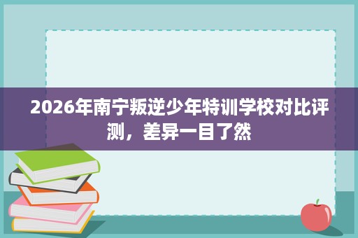 2026年南宁叛逆少年特训学校对比评测,差异一目了然 2026年南宁叛逆少年特训学校对比评测,差异一目了然