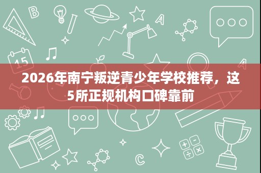2026年南宁叛逆青少年学校推荐，这5所正规机构口碑靠前