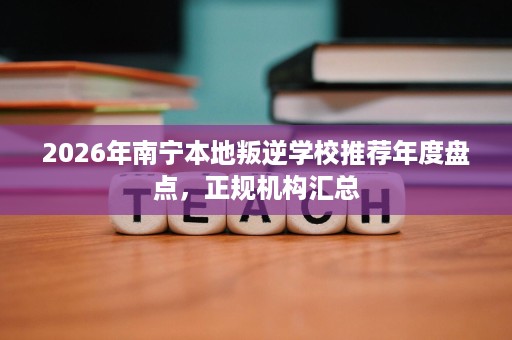 2026年南宁本地叛逆学校推荐年度盘点，正规机构汇总