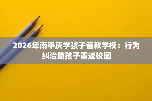 2026年南平厌学孩子管教学校：行为纠治助孩子重返校园