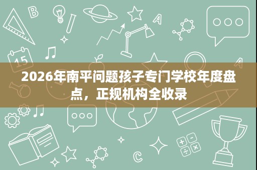 2026年南平问题孩子专门学校年度盘点，正规机构全收录