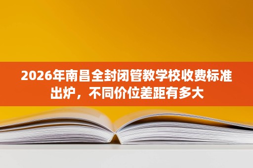 2026年南昌全封闭管教学校收费标准出炉，不同价位差距有多大