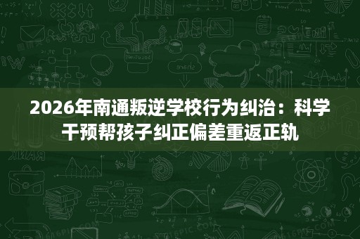 2026年南通叛逆学校行为纠治：科学干预帮孩子纠正偏差重返正轨