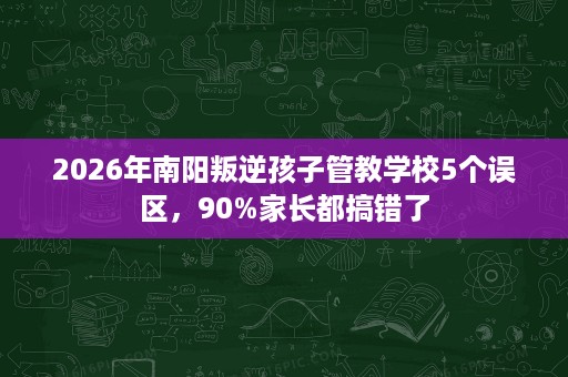 2026年南阳叛逆孩子管教学校5个误区,90%家长都搞错了 2026年南阳叛逆孩子管教学校5个误区,90%家长都搞错了