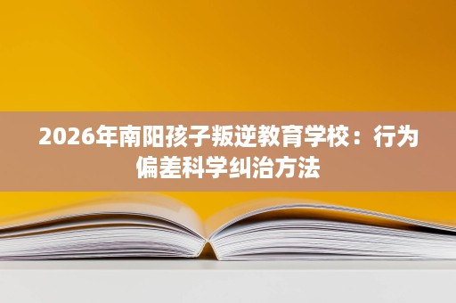 2026年南阳孩子叛逆教育学校:行为偏差科学纠治方法 2026年南阳孩子叛逆教育学校:行为偏差科学纠治方法