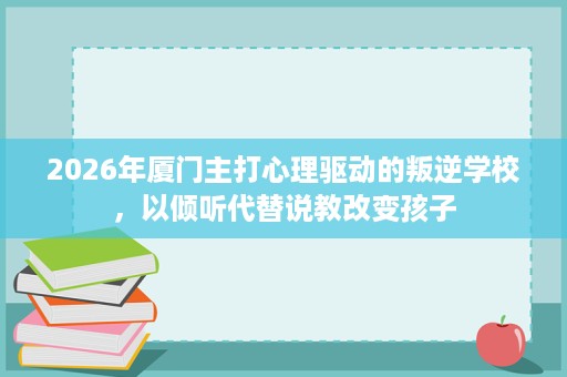 2026年厦门主打心理驱动的叛逆学校，以倾听代替说教改变孩子