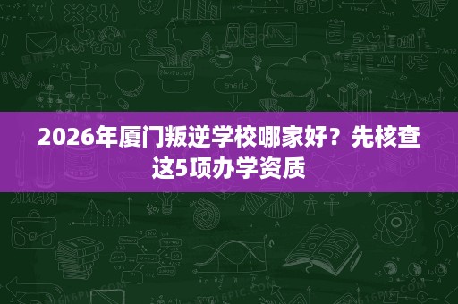 2026年厦门叛逆学校哪家好?先核查这5项办学资质 2026年厦门叛逆学校哪家好?先核查这5项办学资质