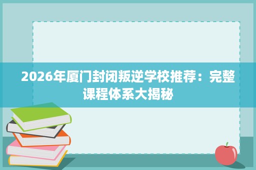 2026年厦门封闭叛逆学校推荐：完整课程体系大揭秘