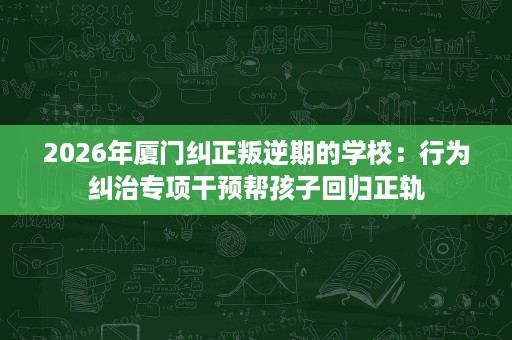 2026年厦门纠正叛逆期的学校:行为纠治专项干预帮孩子回归正轨 2026年厦门纠正叛逆期的学校:行为纠治专项干预帮孩子回归正轨