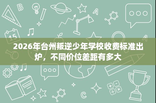 2026年台州叛逆少年学校收费标准出炉,不同价位差距有多大 2026年台州叛逆少年学校收费标准出炉,不同价位差距有多大