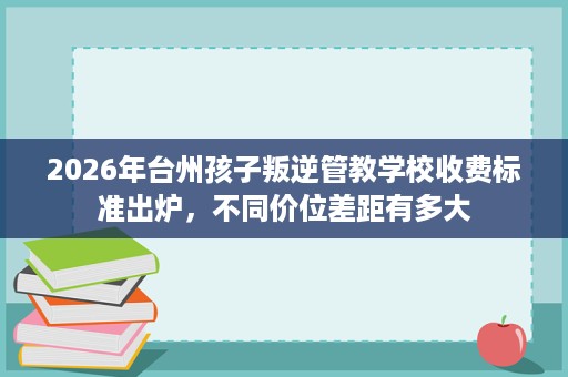 2026年台州孩子叛逆管教学校收费标准出炉,不同价位差距有多大 2026年台州孩子叛逆管教学校收费标准出炉,不同价位差距有多大