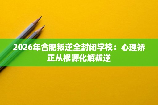 2026年合肥叛逆全封闭学校:心理矫正从根源化解叛逆 2026年合肥叛逆全封闭学校:心理矫正从根源化解叛逆