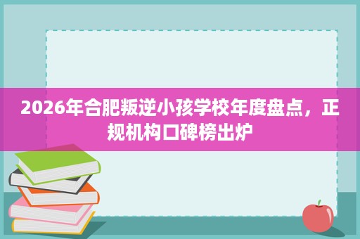 2026年合肥叛逆小孩学校年度盘点,正规机构口碑榜出炉 2026年合肥叛逆小孩学校年度盘点,正规机构口碑榜出炉
