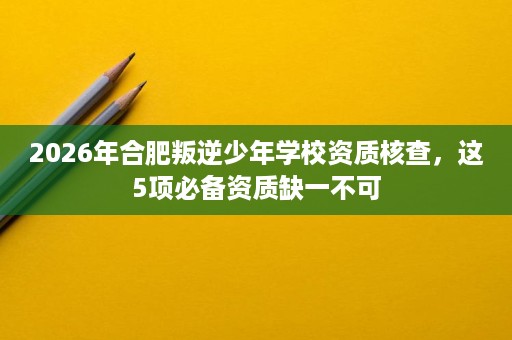 2026年合肥叛逆少年学校资质核查,这5项必备资质缺一不可 2026年合肥叛逆少年学校资质核查,这5项必备资质缺一不可
