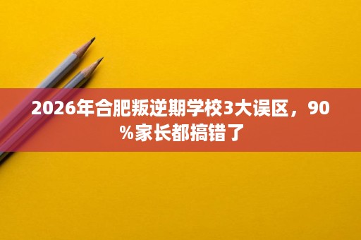 2026年合肥叛逆期学校3大误区,90%家长都搞错了 2026年合肥叛逆期学校3大误区,90%家长都搞错了